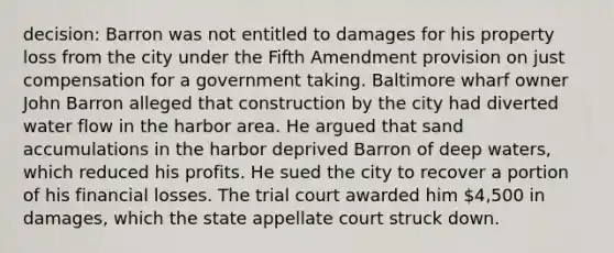 decision: Barron was not entitled to damages for his property loss from the city under the Fifth Amendment provision on just compensation for a government taking. Baltimore wharf owner John Barron alleged that construction by the city had diverted water flow in the harbor area. He argued that sand accumulations in the harbor deprived Barron of deep waters, which reduced his profits. He sued the city to recover a portion of his financial losses. The trial court awarded him 4,500 in damages, which the state appellate court struck down.