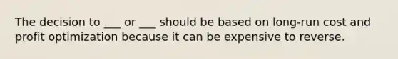 The decision to ___ or ___ should be based on long-run cost and profit optimization because it can be expensive to reverse.