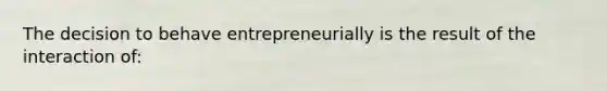 The decision to behave entrepreneurially is the result of the interaction of: