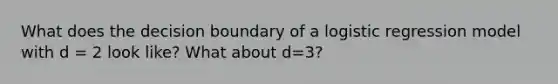 What does the decision boundary of a logistic regression model with d = 2 look like? What about d=3?