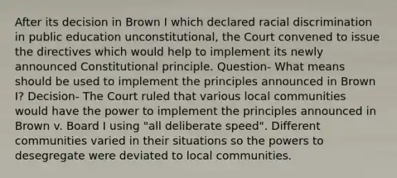 After its decision in Brown I which declared racial discrimination in public education unconstitutional, the Court convened to issue the directives which would help to implement its newly announced Constitutional principle. Question- What means should be used to implement the principles announced in Brown I? Decision- The Court ruled that various local communities would have the power to implement the principles announced in Brown v. Board I using "all deliberate speed". Different communities varied in their situations so the powers to desegregate were deviated to local communities.