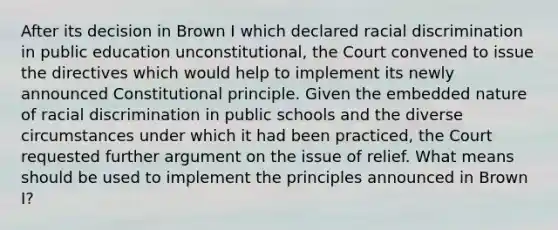 After its decision in Brown I which declared racial discrimination in public education unconstitutional, the Court convened to issue the directives which would help to implement its newly announced Constitutional principle. Given the embedded nature of racial discrimination in public schools and the diverse circumstances under which it had been practiced, the Court requested further argument on the issue of relief. What means should be used to implement the principles announced in Brown I?