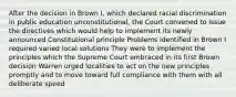 After the decision in Brown I, which declared racial discrimination in public education unconstitutional, the Court convened to issue the directives which would help to implement its newly announced Constitutional principle Problems identified in Brown I required varied local solutions They were to implement the principles which the Supreme Court embraced in its first Brown decision Warren urged localities to act on the new principles promptly and to move toward full compliance with them with all deliberate speed