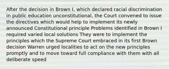 After the decision in Brown I, which declared racial discrimination in public education unconstitutional, the Court convened to issue the directives which would help to implement its newly announced Constitutional principle Problems identified in Brown I required varied local solutions They were to implement the principles which the Supreme Court embraced in its first Brown decision Warren urged localities to act on the new principles promptly and to move toward full compliance with them with all deliberate speed