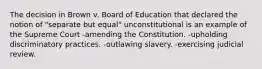 The decision in Brown v. Board of Education that declared the notion of "separate but equal" unconstitutional is an example of the Supreme Court -amending the Constitution. -upholding discriminatory practices. -outlawing slavery. -exercising judicial review.