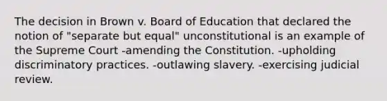 The decision in Brown v. Board of Education that declared the notion of "separate but equal" unconstitutional is an example of the Supreme Court -amending the Constitution. -upholding discriminatory practices. -outlawing slavery. -exercising judicial review.