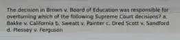 The decision in Brown v. Board of Education was responsible for overturning which of the following Supreme Court decisions? a. Bakke v. California b. Sweatt v. Painter c. Dred Scott v. Sandford d. Plessey v. Ferguson