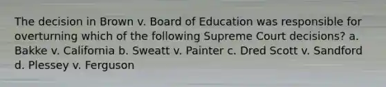 The decision in Brown v. Board of Education was responsible for overturning which of the following Supreme Court decisions? a. Bakke v. California b. Sweatt v. Painter c. Dred Scott v. Sandford d. Plessey v. Ferguson