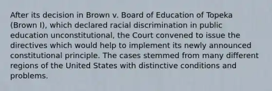 After its decision in Brown v. Board of Education of Topeka (Brown I), which declared racial discrimination in public education unconstitutional, the Court convened to issue the directives which would help to implement its newly announced constitutional principle. The cases stemmed from many different regions of the United States with distinctive conditions and problems.