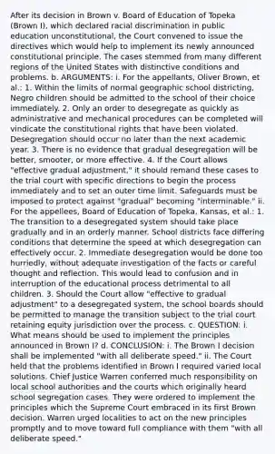 After its decision in Brown v. Board of Education of Topeka (Brown I), which declared racial discrimination in public education unconstitutional, the Court convened to issue the directives which would help to implement its newly announced constitutional principle. The cases stemmed from many different regions of the United States with distinctive conditions and problems. b. ARGUMENTS: i. For the appellants, Oliver Brown, et al.: 1. Within the limits of normal geographic school districting, Negro children should be admitted to the school of their choice immediately. 2. Only an order to desegregate as quickly as administrative and mechanical procedures can be completed will vindicate the constitutional rights that have been violated. Desegregation should occur no later than the next academic year. 3. There is no evidence that gradual desegregation will be better, smooter, or more effective. 4. If the Court allows "effective gradual adjustment," it should remand these cases to the trial court with specific directions to begin the process immediately and to set an outer time limit. Safeguards must be imposed to protect against "gradual" becoming "interminable." ii. For the appellees, Board of Education of Topeka, Kansas, et al.: 1. The transition to a desegregated system should take place gradually and in an orderly manner. School districts face differing conditions that determine the speed at which desegregation can effectively occur. 2. Immediate desegregation would be done too hurriedly, without adequate investigation of the facts or careful thought and reflection. This would lead to confusion and in interruption of the educational process detrimental to all children. 3. Should the Court allow "effective to gradual adjustment" to a desegregated system, the school boards should be permitted to manage the transition subject to the trial court retaining equity jurisdiction over the process. c. QUESTION: i. What means should be used to implement the principles announced in Brown I? d. CONCLUSION: i. The Brown I decision shall be implemented "with all deliberate speed." ii. The Court held that the problems identified in Brown I required varied local solutions. Chief Justice Warren conferred much responsibility on local school authorities and the courts which originally heard school segregation cases. They were ordered to implement the principles which the Supreme Court embraced in its first Brown decision. Warren urged localities to act on the new principles promptly and to move toward full compliance with them "with all deliberate speed."