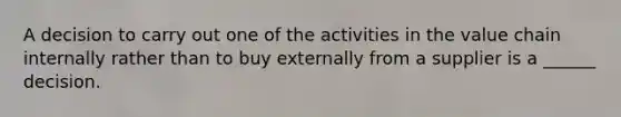 A decision to carry out one of the activities in the value chain internally rather than to buy externally from a supplier is a ______ decision.