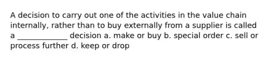 A decision to carry out one of the activities in the value chain internally, rather than to buy externally from a supplier is called a _____________ decision a. make or buy b. special order c. sell or process further d. keep or drop