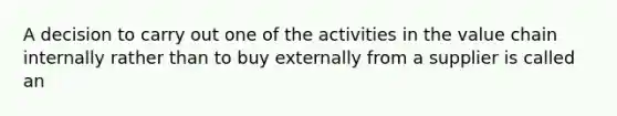 A decision to carry out one of the activities in the value chain internally rather than to buy externally from a supplier is called an