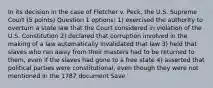 In its decision in the case of Fletcher v. Peck, the U.S. Supreme Court (5 points) Question 1 options: 1) exercised the authority to overturn a state law that the Court considered in violation of the U.S. Constitution 2) declared that corruption involved in the making of a law automatically invalidated that law 3) held that slaves who ran away from their masters had to be returned to them, even if the slaves had gone to a free state 4) asserted that political parties were constitutional, even though they were not mentioned in the 1787 document Save