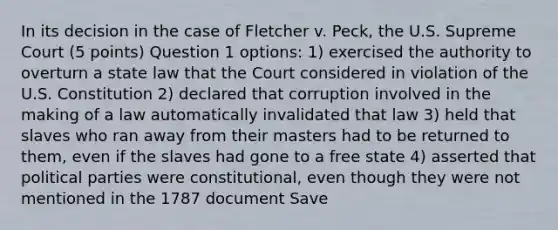 In its decision in the case of Fletcher v. Peck, the U.S. Supreme Court (5 points) Question 1 options: 1) exercised the authority to overturn a state law that the Court considered in violation of the U.S. Constitution 2) declared that corruption involved in the making of a law automatically invalidated that law 3) held that slaves who ran away from their masters had to be returned to them, even if the slaves had gone to a free state 4) asserted that political parties were constitutional, even though they were not mentioned in the 1787 document Save