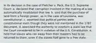 In its decision in the case of Fletcher v. Peck, the U.S. Supreme Court: a. declared that corruption involved in the making of a law automatically invalidated that law. b. said that the purchase of land from a foreign power, as in the case of Louisiana, was constitutional. c. asserted that political parties were constitutional even though they were not mentioned in the 1787 document. d. exercised the authority to overturn a state law that the Court considered to be in violation of the U.S. Constitution. e. held that slaves who ran away from their masters had to be returned to them, even if the slaves had gone to a free state.