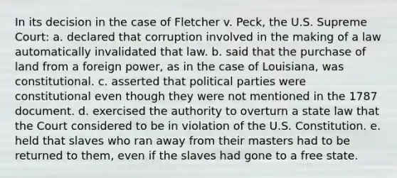 In its decision in the case of Fletcher v. Peck, the U.S. Supreme Court: a. declared that corruption involved in the making of a law automatically invalidated that law. b. said that the purchase of land from a foreign power, as in the case of Louisiana, was constitutional. c. asserted that political parties were constitutional even though they were not mentioned in the 1787 document. d. exercised the authority to overturn a state law that the Court considered to be in violation of the U.S. Constitution. e. held that slaves who ran away from their masters had to be returned to them, even if the slaves had gone to a free state.