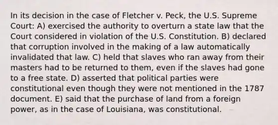 In its decision in the case of Fletcher v. Peck, the U.S. Supreme Court: A) exercised the authority to overturn a state law that the Court considered in violation of the U.S. Constitution. B) declared that corruption involved in the making of a law automatically invalidated that law. C) held that slaves who ran away from their masters had to be returned to them, even if the slaves had gone to a free state. D) asserted that political parties were constitutional even though they were not mentioned in the 1787 document. E) said that the purchase of land from a foreign power, as in the case of Louisiana, was constitutional.