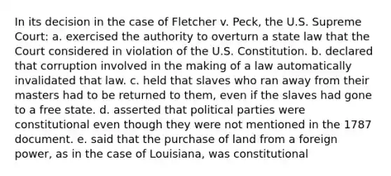 In its decision in the case of Fletcher v. Peck, the U.S. Supreme Court: a. exercised the authority to overturn a state law that the Court considered in violation of the U.S. Constitution. b. declared that corruption involved in the making of a law automatically invalidated that law. c. held that slaves who ran away from their masters had to be returned to them, even if the slaves had gone to a free state. d. asserted that political parties were constitutional even though they were not mentioned in the 1787 document. e. said that the purchase of land from a foreign power, as in the case of Louisiana, was constitutional