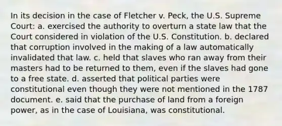 In its decision in the case of Fletcher v. Peck, the U.S. Supreme Court: a. exercised the authority to overturn a state law that the Court considered in violation of the U.S. Constitution. b. declared that corruption involved in the making of a law automatically invalidated that law. c. held that slaves who ran away from their masters had to be returned to them, even if the slaves had gone to a free state. d. asserted that political parties were constitutional even though they were not mentioned in the 1787 document. e. said that the purchase of land from a foreign power, as in the case of Louisiana, was constitutional.