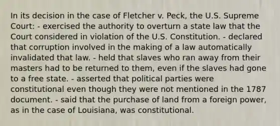 In its decision in the case of Fletcher v. Peck, the U.S. Supreme Court: - exercised the authority to overturn a state law that the Court considered in violation of the U.S. Constitution. - declared that corruption involved in the making of a law automatically invalidated that law. - held that slaves who ran away from their masters had to be returned to them, even if the slaves had gone to a free state. - asserted that <a href='https://www.questionai.com/knowledge/kKK5AHcKHQ-political-parties' class='anchor-knowledge'>political parties</a> were constitutional even though they were not mentioned in the 1787 document. - said that the purchase of land from a foreign power, as in the case of Louisiana, was constitutional.