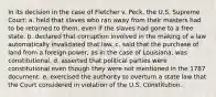 In its decision in the case of Fletcher v. Peck, the U.S. Supreme Court: a. held that slaves who ran away from their masters had to be returned to them, even if the slaves had gone to a free state. b. declared that corruption involved in the making of a law automatically invalidated that law. c. said that the purchase of land from a foreign power, as in the case of Louisiana, was constitutional. d. asserted that political parties were constitutional even though they were not mentioned in the 1787 document. e. exercised the authority to overturn a state law that the Court considered in violation of the U.S. Constitution.