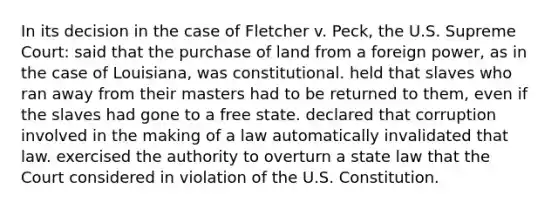 In its decision in the case of Fletcher v. Peck, the U.S. Supreme Court: said that the purchase of land from a foreign power, as in the case of Louisiana, was constitutional. held that slaves who ran away from their masters had to be returned to them, even if the slaves had gone to a free state. declared that corruption involved in the making of a law automatically invalidated that law. exercised the authority to overturn a state law that the Court considered in violation of the U.S. Constitution.