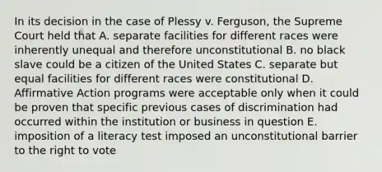 In its decision in the case of Plessy v. Ferguson, the Supreme Court held that A. separate facilities for different races were inherently unequal and therefore unconstitutional B. no black slave could be a citizen of the United States C. separate but equal facilities for different races were constitutional D. Affirmative Action programs were acceptable only when it could be proven that specific previous cases of discrimination had occurred within the institution or business in question E. imposition of a literacy test imposed an unconstitutional barrier to the right to vote