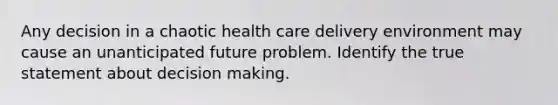 Any decision in a chaotic health care delivery environment may cause an unanticipated future problem. Identify the true statement about <a href='https://www.questionai.com/knowledge/kuI1pP196d-decision-making' class='anchor-knowledge'>decision making</a>.