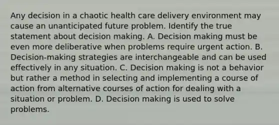 Any decision in a chaotic health care delivery environment may cause an unanticipated future problem. Identify the true statement about decision making. A. Decision making must be even more deliberative when problems require urgent action. B. Decision-making strategies are interchangeable and can be used effectively in any situation. C. Decision making is not a behavior but rather a method in selecting and implementing a course of action from alternative courses of action for dealing with a situation or problem. D. Decision making is used to solve problems.