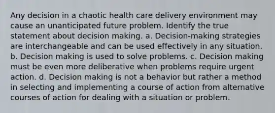 Any decision in a chaotic health care delivery environment may cause an unanticipated future problem. Identify the true statement about decision making. a. Decision-making strategies are interchangeable and can be used effectively in any situation. b. Decision making is used to solve problems. c. Decision making must be even more deliberative when problems require urgent action. d. Decision making is not a behavior but rather a method in selecting and implementing a course of action from alternative courses of action for dealing with a situation or problem.