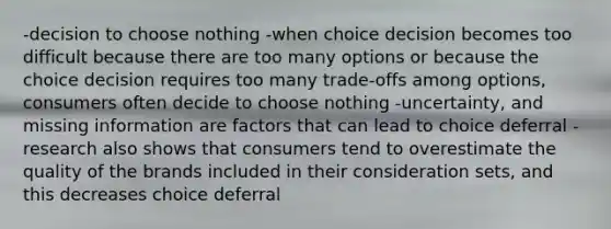 -decision to choose nothing -when choice decision becomes too difficult because there are too many options or because the choice decision requires too many trade-offs among options, consumers often decide to choose nothing -uncertainty, and missing information are factors that can lead to choice deferral -research also shows that consumers tend to overestimate the quality of the brands included in their consideration sets, and this decreases choice deferral