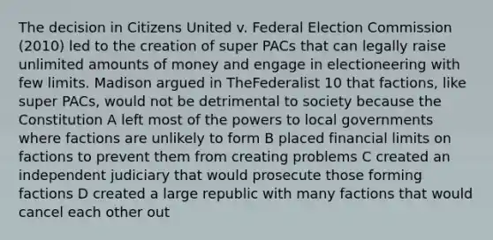 The decision in Citizens United v. Federal Election Commission (2010) led to the creation of super PACs that can legally raise unlimited amounts of money and engage in electioneering with few limits. Madison argued in TheFederalist 10 that factions, like super PACs, would not be detrimental to society because the Constitution A left most of the powers to local governments where factions are unlikely to form B placed financial limits on factions to prevent them from creating problems C created an independent judiciary that would prosecute those forming factions D created a large republic with many factions that would cancel each other out