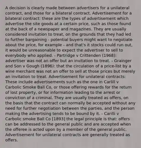 A decision is clearly made between advertisers for a unilateral contract, and those for a bilateral contract. Advertisement for a bilateral contract: these are the types of advertisement which advertise the site goods at a certain price, such as those found at the back of a newspaper and magazines. They are usually considered invitation to treat, on the grounds that they had led to further bargaining - potential buyers might want to negotiate about the price, for example - and that's it stocks could run out, it would be unreasonable to expect the advertiser to sell to everybody who applied. - Partridge v Crittenden (1968): advertiser was not an offer but an invitation to treat. - Grainger and Son v Gough (1896): that the circulation of a price-list by a wine merchant was not an offer to sell at those prices but merely an invitation to treat. Advertisement for unilateral contracts: These include advertisements such as the one in Carlill v Carbolic Smoke Ball Co, or those offering rewards for the return of lost property, or for information leading to the arrest or conviction of a criminal. They are usually treated as offers, on the basis that the contract can normally be accepted without any need for further negotiation between the parties, and the person making the advertising tends to be bound by it. - Carilli v Carbolic smoke Ball Co [1893] the legal principle is that: offers can be addressed to the general public and are accepted when the offeree is acted upon by a member of the general public. Advertisement for unilateral contracts are generally treated as offers.