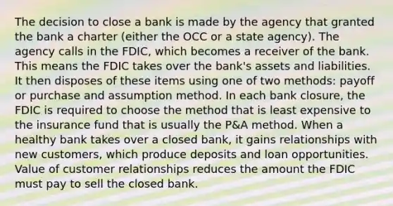 The decision to close a bank is made by the agency that granted the bank a charter (either the OCC or a state agency). The agency calls in the FDIC, which becomes a receiver of the bank. This means the FDIC takes over the bank's assets and liabilities. It then disposes of these items using one of two methods: payoff or purchase and assumption method. In each bank closure, the FDIC is required to choose the method that is least expensive to the insurance fund that is usually the P&A method. When a healthy bank takes over a closed bank, it gains relationships with new customers, which produce deposits and loan opportunities. Value of customer relationships reduces the amount the FDIC must pay to sell the closed bank.