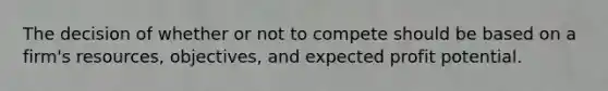 The decision of whether or not to compete should be based on a firm's resources, objectives, and expected profit potential.