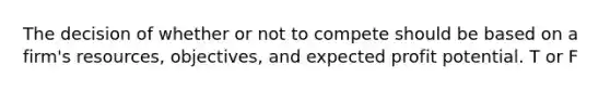 The decision of whether or not to compete should be based on a firm's resources, objectives, and expected profit potential. T or F
