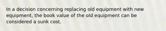 In a decision concerning replacing old equipment with new equipment, the book value of the old equipment can be considered a sunk cost.