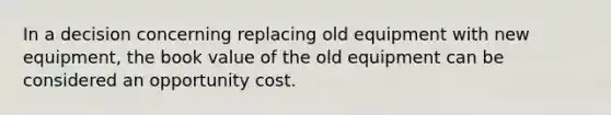 In a decision concerning replacing old equipment with new equipment, the book value of the old equipment can be considered an opportunity cost.