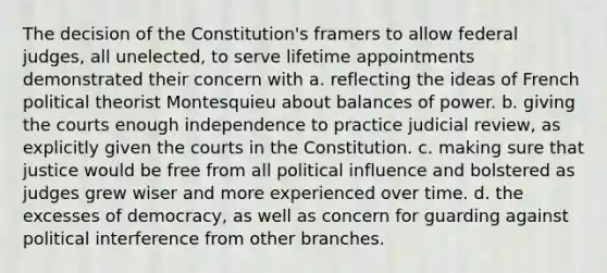 The decision of the Constitution's framers to allow federal judges, all unelected, to serve lifetime appointments demonstrated their concern with a. reflecting the ideas of French political theorist Montesquieu about balances of power. b. giving the courts enough independence to practice judicial review, as explicitly given the courts in the Constitution. c. making sure that justice would be free from all political influence and bolstered as judges grew wiser and more experienced over time. d. the excesses of democracy, as well as concern for guarding against political interference from other branches.