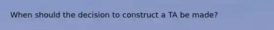 When should the decision to construct a TA be made?