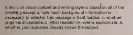 A decision about content and writing style is based on all of the following except a. how much background information is necessary. b. whether the message is front loaded. c. whether jargon is acceptable. d. what readability level is appropriate. e. whether your audience already knows the subject