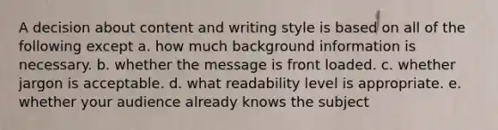 A decision about content and writing style is based on all of the following except a. how much background information is necessary. b. whether the message is front loaded. c. whether jargon is acceptable. d. what readability level is appropriate. e. whether your audience already knows the subject