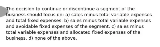 The decision to continue or discontinue a segment of the business should focus on: a) sales minus total variable expenses and total fixed expenses. b) sales minus total variable expenses and avoidable fixed expenses of the segment. c) sales minus total variable expenses and allocated fixed expenses of the business. d) none of the above.