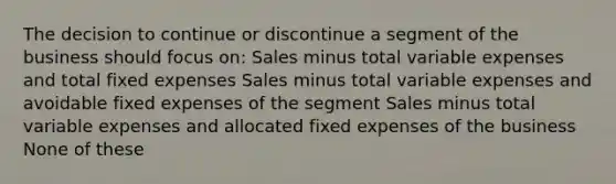 The decision to continue or discontinue a segment of the business should focus on: Sales minus total variable expenses and total fixed expenses Sales minus total variable expenses and avoidable fixed expenses of the segment Sales minus total variable expenses and allocated fixed expenses of the business None of these