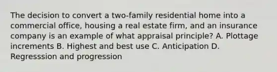 The decision to convert a two-family residential home into a commercial office, housing a real estate firm, and an insurance company is an example of what appraisal principle? A. Plottage increments B. Highest and best use C. Anticipation D. Regresssion and progression