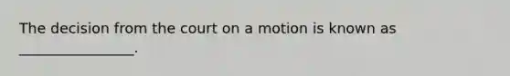 The decision from the court on a motion is known as ________________.