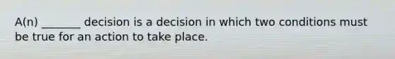 A(n) _______ decision is a decision in which two conditions must be true for an action to take place.