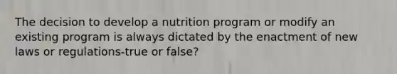 ​The decision to develop a nutrition program or modify an existing program is always dictated by the enactment of new laws or regulations-true or false?