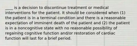 ____ is a decision to discontinue treatment or medical interventions for the patient. It should be considered when (1) the patient is in a terminal condition and there is a reasonable expectation of imminent death of the patient and (2) the patient is in a noncognitive state with no reasonable possibility of regaining cognitive function and/or restoration of cardiac function will last for a brief period.